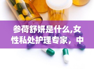 参荷舒妍是什么,女性私处护理专家，中草药配方呵护女性健康