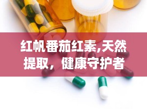 红帆番茄红素,天然提取，健康守护者的力量