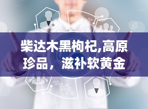 柴达木黑枸杞,高原珍品，滋补软黄金的传奇故事