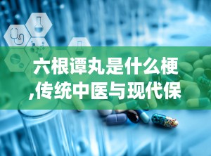 六根谭丸是什么梗,传统中医与现代保健的完美结合
