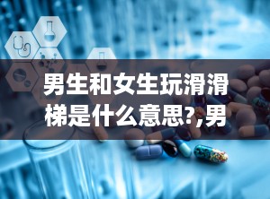 男生和女生玩滑滑梯是什么意思?,男生与女生玩滑滑梯的多重含义解析