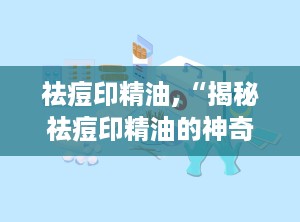 祛痘印精油,“揭秘祛痘印精油的神奇功效与使用指南”