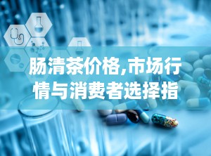 肠清茶价格,市场行情与消费者选择指南”