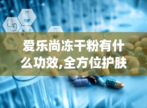爱乐尚冻干粉有什么功效,全方位护肤，焕发肌肤活力