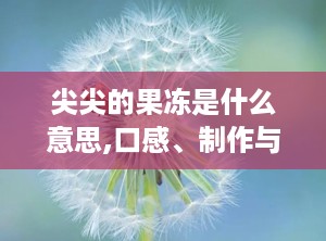 尖尖的果冻是什么意思,口感、制作与创意应用”