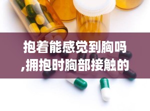 抱着能感觉到胸吗,拥抱时胸部接触的感受与体验