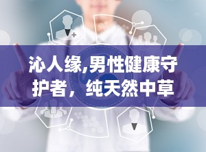 沁人缘,男性健康守护者，纯天然中草药精华助力性福生活”