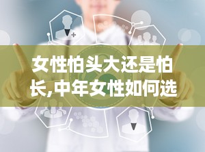 女性怕头大还是怕长,中年女性如何选择减龄洋气发型