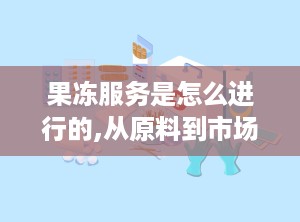 果冻服务是怎么进行的,从原料到市场的全链路探索