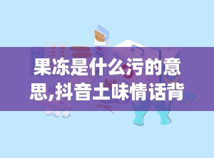 果冻是什么污的意思,抖音土味情话背后的含义与流行现象