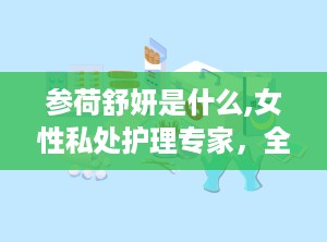 参荷舒妍是什么,女性私处护理专家，全方位呵护女性健康
