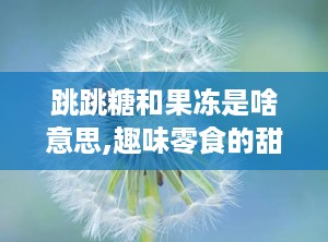 跳跳糖和果冻是啥意思,趣味零食的甜蜜碰撞