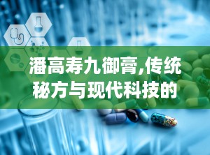 潘高寿九御膏,传统秘方与现代科技的完美结合，男性健康调理新选择”