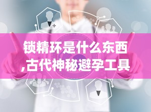 锁精环是什么东西,古代神秘避孕工具的传奇故事