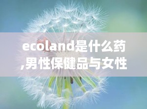 ecoland是什么药,男性保健品与女性调理佳品