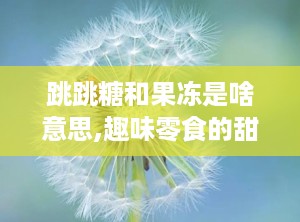 跳跳糖和果冻是啥意思,趣味零食的甜蜜碰撞
