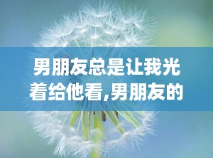 男朋友总是让我光着给他看,男朋友的特别要求与情感解读