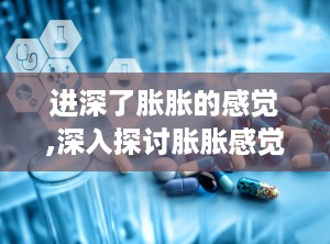 进深了胀胀的感觉,深入探讨胀胀感觉的成因与应对策略