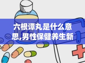 六根谭丸是什么意思,男性保健养生新选择