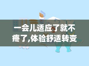 一会儿适应了就不疼了,体验舒适转变的旅程”