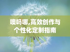 噢吗哪,高效创作与个性化定制指南