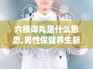 六根谭丸是什么意思,男性保健养生新选择