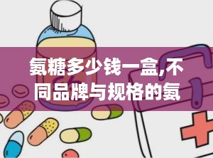 氨糖多少钱一盒,不同品牌与规格的氨糖胶囊价格对比