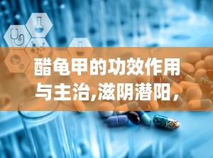 醋龟甲的功效作用与主治,滋阴潜阳，益肾强骨，养血补心的传统中药功效解析