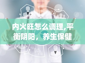 内火旺怎么调理,平衡阴阳，养生保健之道
