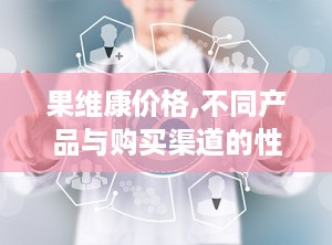 果维康价格,不同产品与购买渠道的性价比对比”