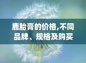 鹿胎膏的价格,不同品牌、规格及购买渠道价格一览”