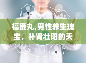 福鹿丸,男性养生瑰宝，补肾壮阳的天然良方