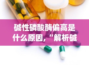 碱性磷酸酶偏高是什么原因,“解析碱性磷酸酶偏高背后的多种原因与疾病关联”