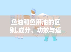 鱼油和鱼肝油的区别,成分、功效与适宜人群的全面解析