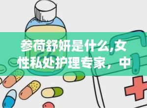 参荷舒妍是什么,女性私处护理专家，中草药配方呵护女性健康