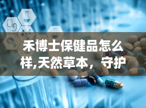 禾博士保健品怎么样,天然草本，守护健康的选择