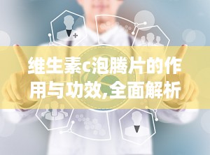 维生素c泡腾片的作用与功效,全面解析其增强免疫力与美容养生的神奇功效