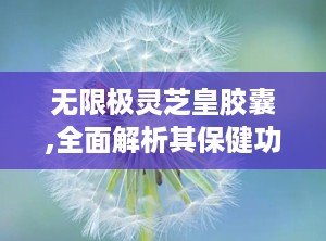 无限极灵芝皇胶囊,全面解析其保健功效与适用人群”