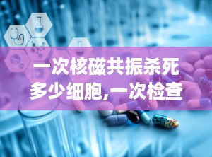 一次核磁共振杀死多少细胞,一次检查对细胞影响揭秘”