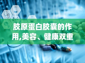 胶原蛋白胶囊的作用,美容、健康双重守护的神奇功效解析”