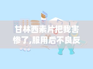 甘林西素片把我害惨了,服用后不良反应及注意事项