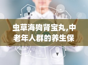虫草海狗肾宝丸,中老年人群的养生保健良方