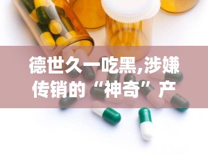 德世久一吃黑,涉嫌传销的“神奇”产品揭秘