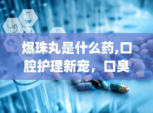 爆珠丸是什么药,口腔护理新宠，口臭克星还是时尚零食？”