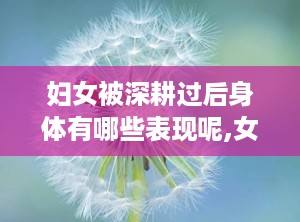 妇女被深耕过后身体有哪些表现呢,女性体验与表现解析