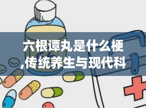 六根谭丸是什么梗,传统养生与现代科技的完美融合