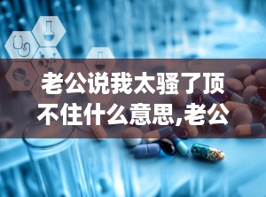老公说我太骚了顶不住什么意思,老公直言妻子行为过分，家庭危机一触即发”