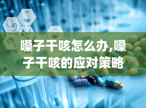 嗓子干咳怎么办,嗓子干咳的应对策略与治疗建议