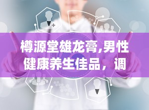 樽源堂雄龙膏,男性健康养生佳品，调理四大系统，提升生活品质