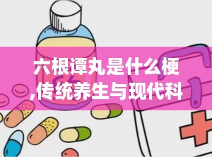 六根谭丸是什么梗,传统养生与现代科技的完美融合